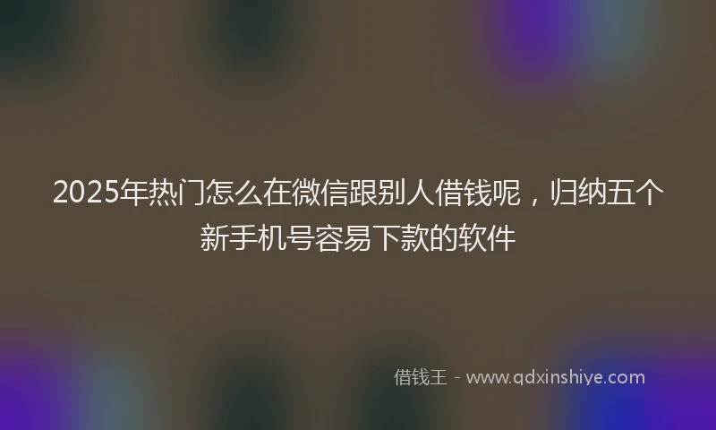 2025年热门怎么在微信跟别人借钱呢，归纳五个新手机号容易下款的软件
