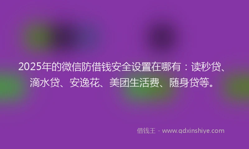2025年的微信防借钱安全设置在哪有：读秒贷、滴水贷、安逸花、美团生活费、随身贷等。