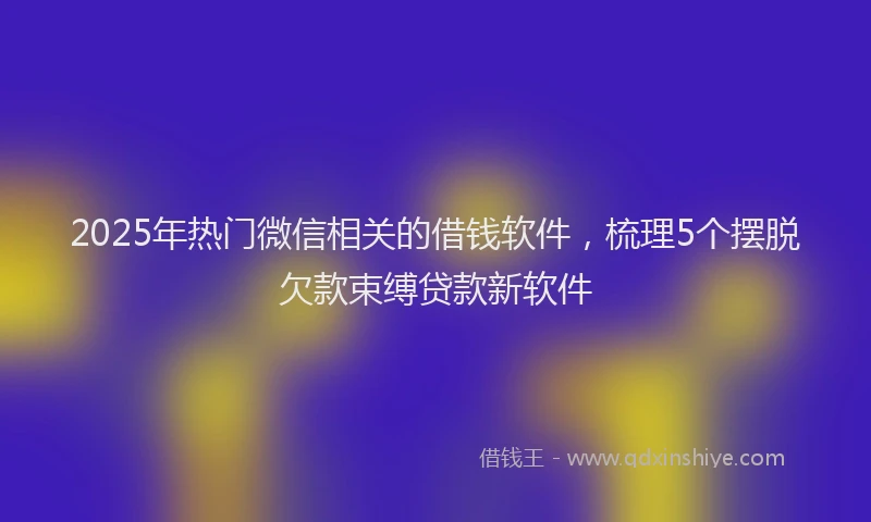 2025年热门微信相关的借钱软件，梳理5个摆脱欠款束缚贷款新软件