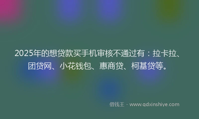 2025年的想贷款买手机审核不通过有：拉卡拉、团贷网、小花钱包、惠商贷、柯基贷等。