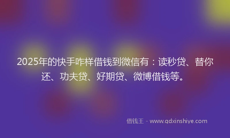 2025年的快手咋样借钱到微信有：读秒贷、替你还、功夫贷、好期贷、微博借钱等。
