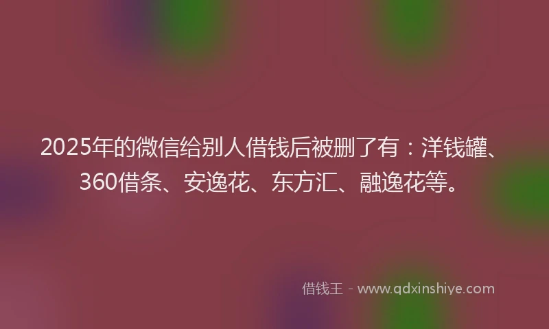2025年的微信给别人借钱后被删了有：洋钱罐、360借条、安逸花、东方汇、融逸花等。
