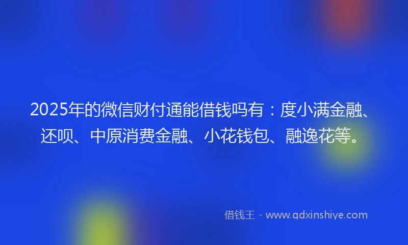 2025年的微信财付通能借钱吗有：度小满金融、还呗、中原消费金融、小花钱包、融逸花等。