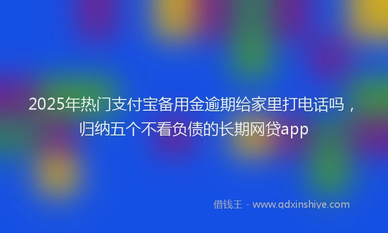 2025年热门支付宝备用金逾期给家里打电话吗，归纳五个不看负债的长期网贷app