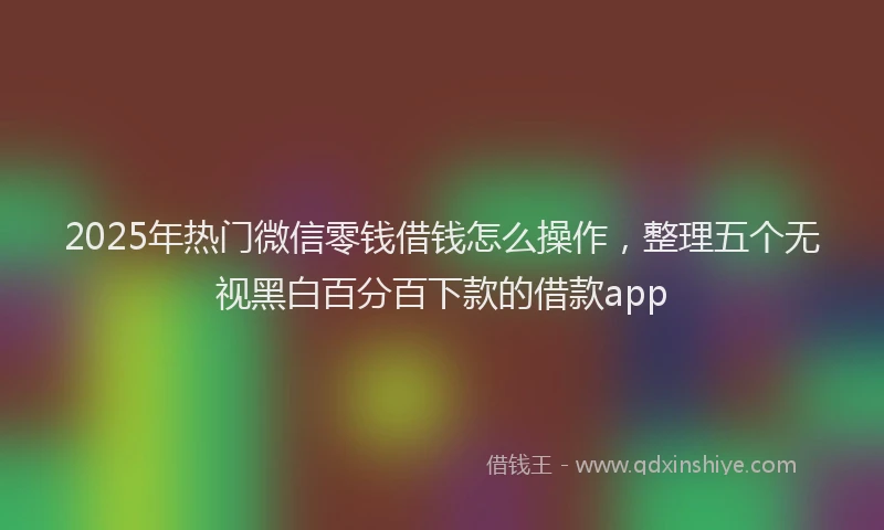 2025年热门微信零钱借钱怎么操作，整理五个无视黑白百分百下款的借款app