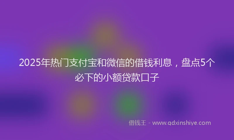 2025年热门支付宝和微信的借钱利息，盘点5个必下的小额贷款口子