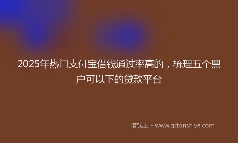 2025年热门支付宝借钱通过率高的，梳理五个黑户可以下的贷款平台