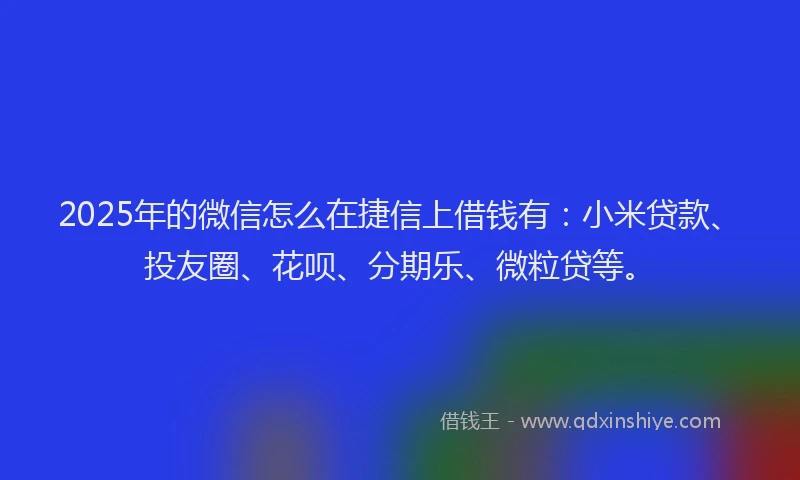 2025年的微信怎么在捷信上借钱有：小米贷款、投友圈、花呗、分期乐、微粒贷等。