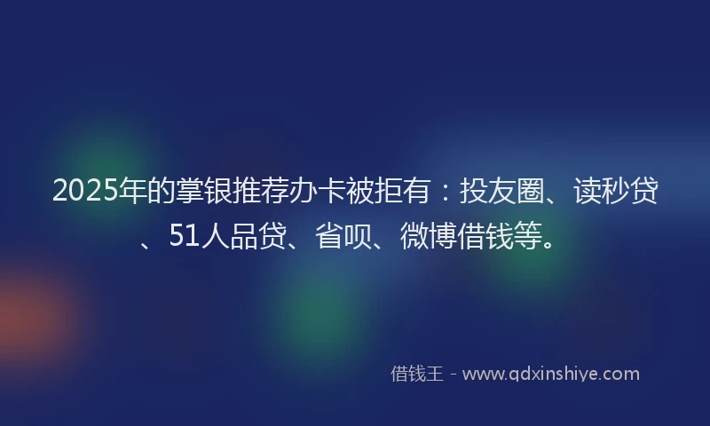2025年的掌银推荐办卡被拒有：投友圈、读秒贷、51人品贷、省呗、微博借钱等。