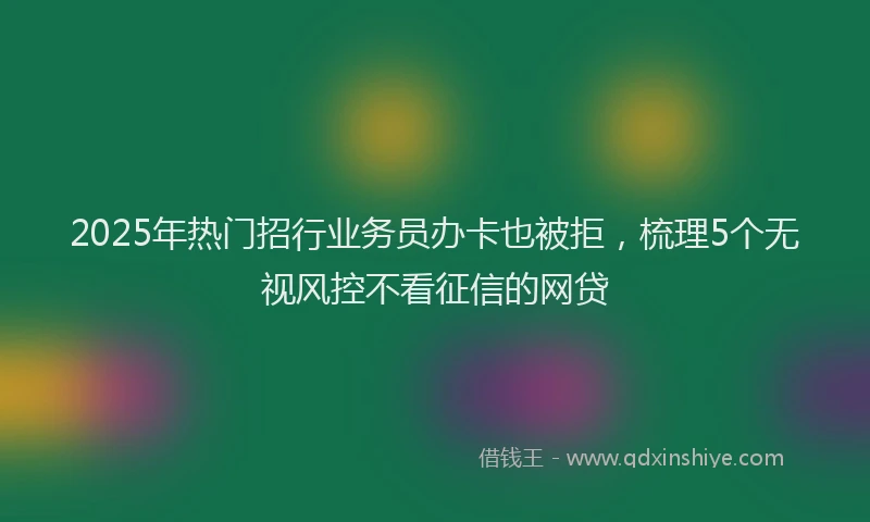 2025年热门招行业务员办卡也被拒，梳理5个无视风控不看征信的网贷