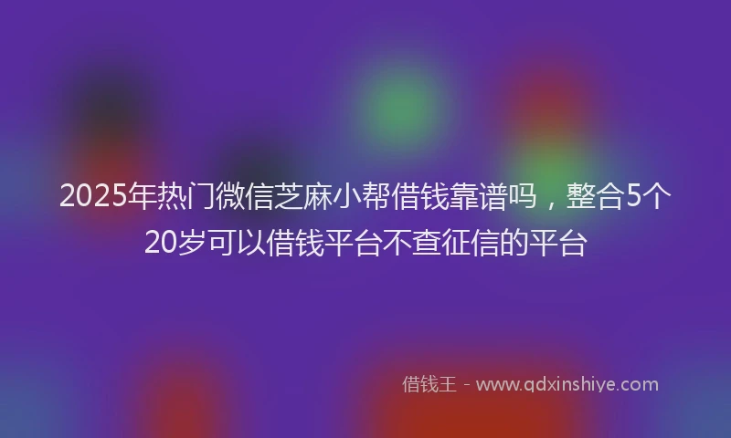 2025年热门微信芝麻小帮借钱靠谱吗，整合5个20岁可以借钱平台不查征信的平台