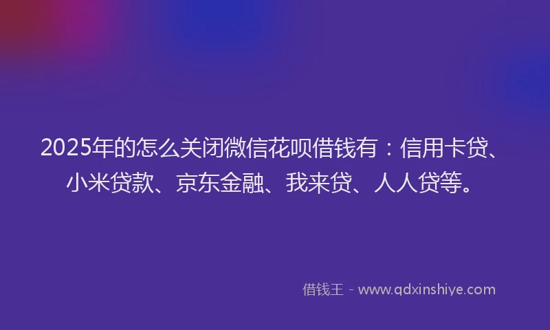 2025年的怎么关闭微信花呗借钱有：信用卡贷、小米贷款、京东金融、我来贷、人人贷等。