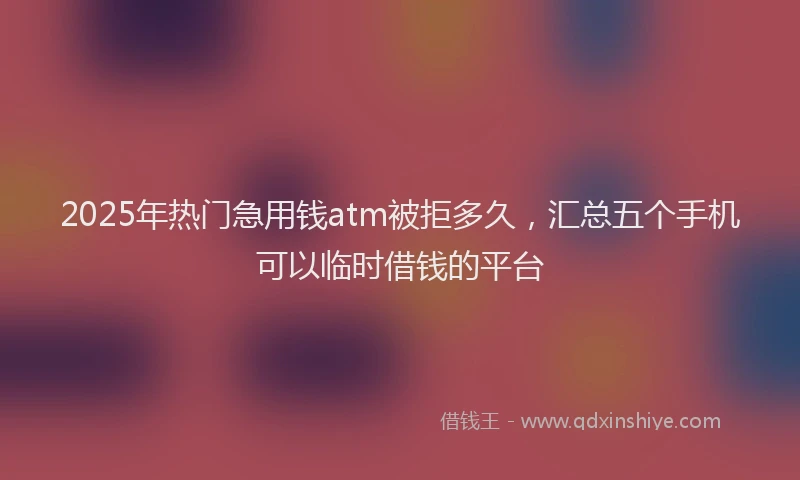2025年热门急用钱atm被拒多久，汇总五个手机可以临时借钱的平台