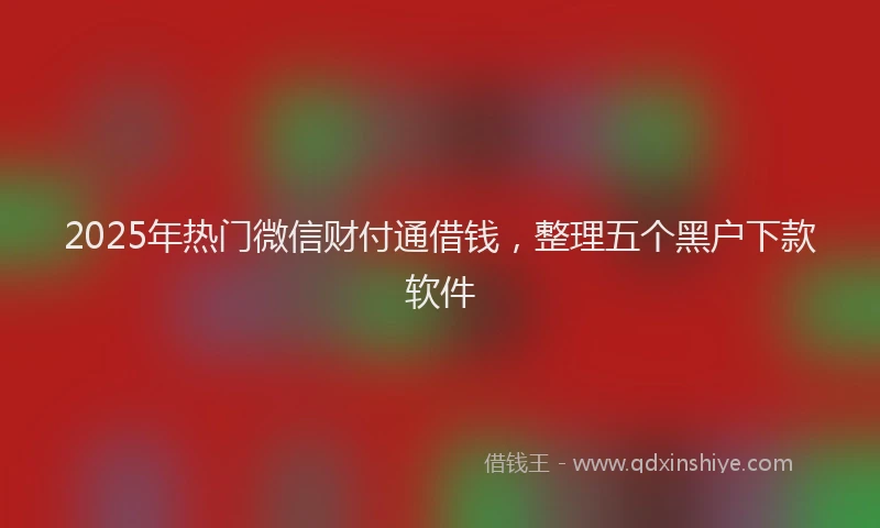 2025年热门微信财付通借钱，整理五个黑户下款软件
