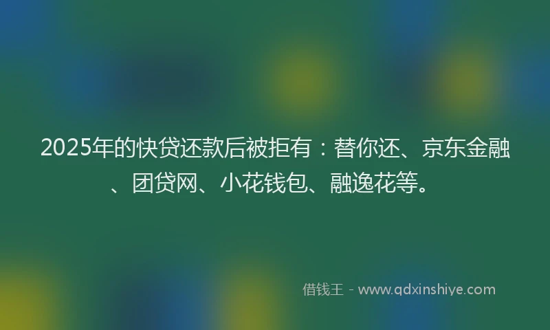 2025年的快贷还款后被拒有：替你还、京东金融、团贷网、小花钱包、融逸花等。
