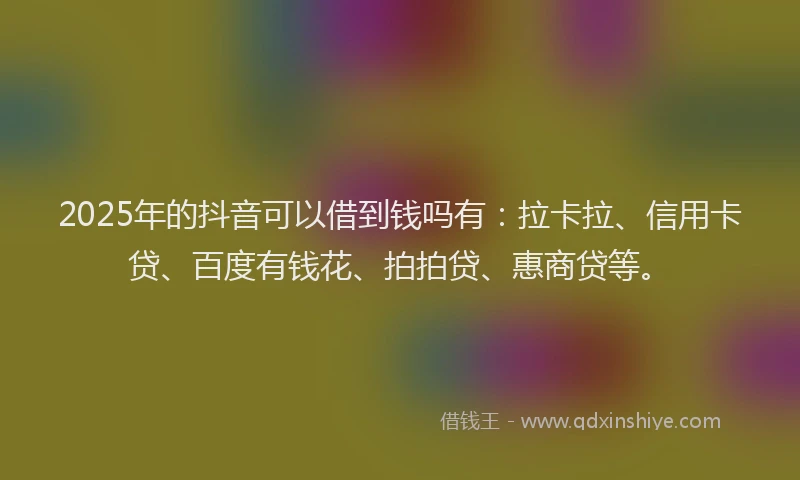 2025年的抖音可以借到钱吗有：拉卡拉、信用卡贷、百度有钱花、拍拍贷、惠商贷等。