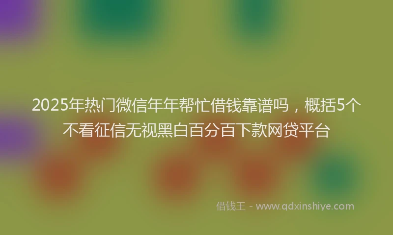 2025年热门微信年年帮忙借钱靠谱吗，概括5个不看征信无视黑白百分百下款网贷平台