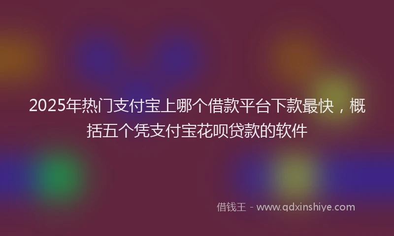 2025年热门支付宝上哪个借款平台下款最快，概括五个凭支付宝花呗贷款的软件