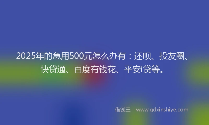 2025年的急用500元怎么办有：还呗、投友圈、快贷通、百度有钱花、平安i贷等。