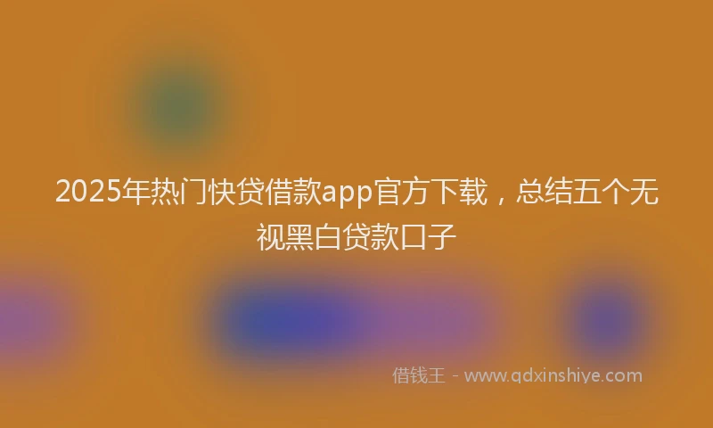 2025年热门快贷借款app官方下载，总结五个无视黑白贷款口子