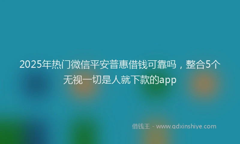 2025年热门微信平安普惠借钱可靠吗，整合5个无视一切是人就下款的app