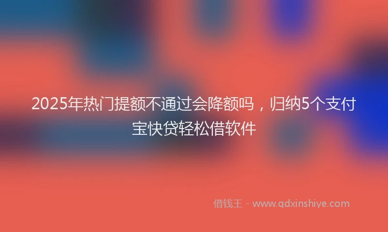 2025年热门提额不通过会降额吗，归纳5个支付宝快贷轻松借软件