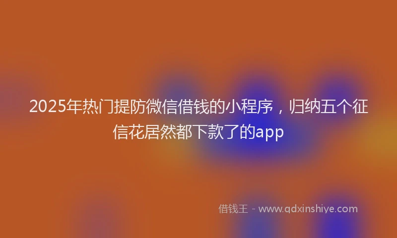 2025年热门提防微信借钱的小程序，归纳五个征信花居然都下款了的app