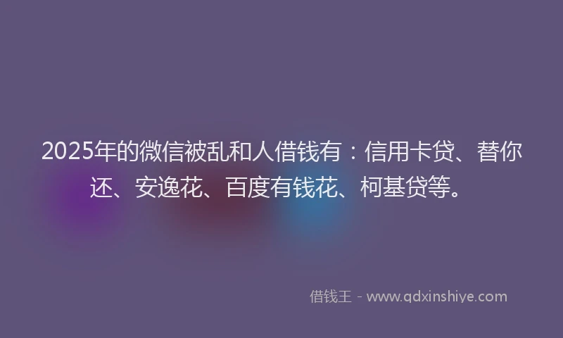 2025年的微信被乱和人借钱有：信用卡贷、替你还、安逸花、百度有钱花、柯基贷等。