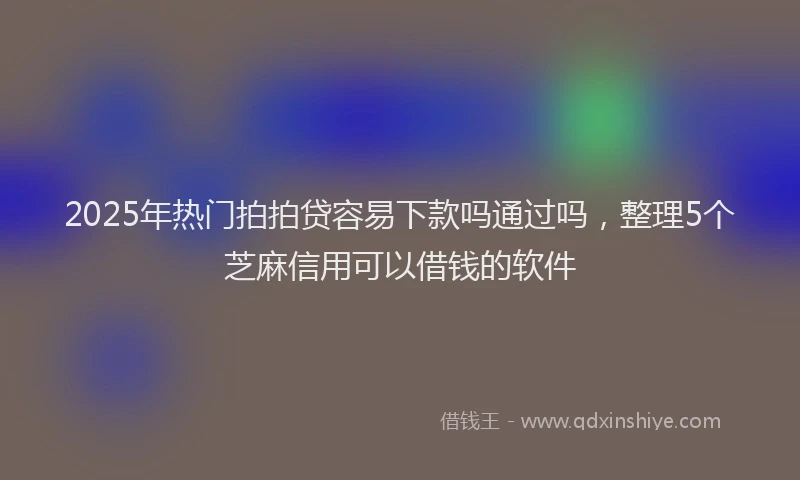 2025年热门拍拍贷容易下款吗通过吗，整理5个芝麻信用可以借钱的软件