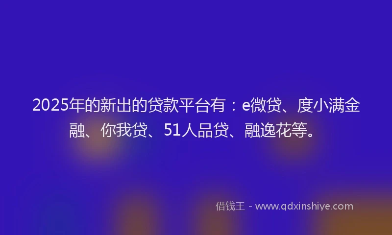 2025年的新出的贷款平台有：e微贷、度小满金融、你我贷、51人品贷、融逸花等。