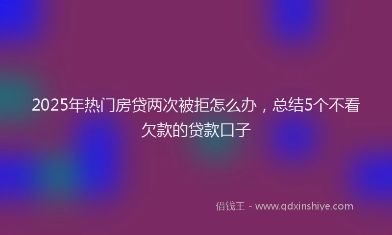 2025年热门房贷两次被拒怎么办，总结5个不看欠款的贷款口子