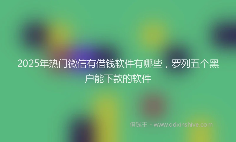 2025年热门微信有借钱软件有哪些，罗列五个黑户能下款的软件
