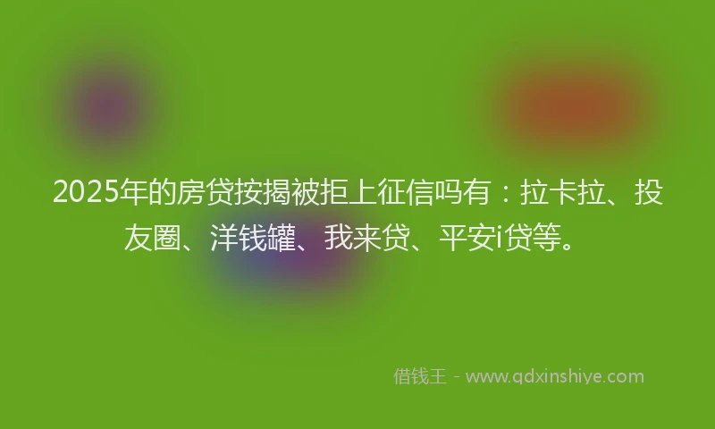 2025年的房贷按揭被拒上征信吗有：拉卡拉、投友圈、洋钱罐、我来贷、平安i贷等。