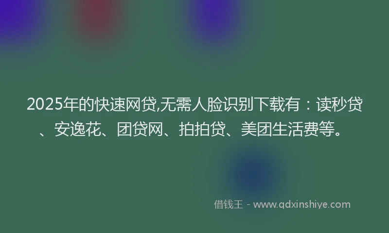 2025年的快速网贷,无需人脸识别下载有：读秒贷、安逸花、团贷网、拍拍贷、美团生活费等。