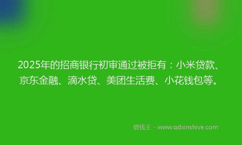 2025年的招商银行初审通过被拒有：小米贷款、京东金融、滴水贷、美团生活费、小花钱包等。