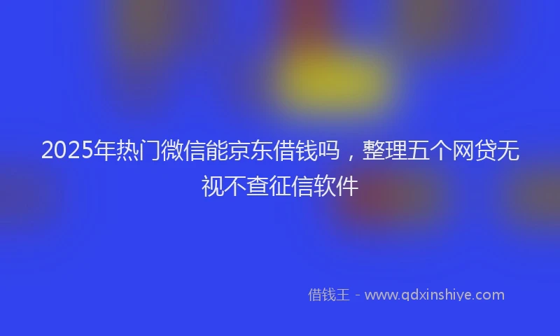 2025年热门微信能京东借钱吗，整理五个网贷无视不查征信软件