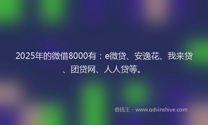 2025年的微借8000有：e微贷、安逸花、我来贷、团贷网、人人贷等。