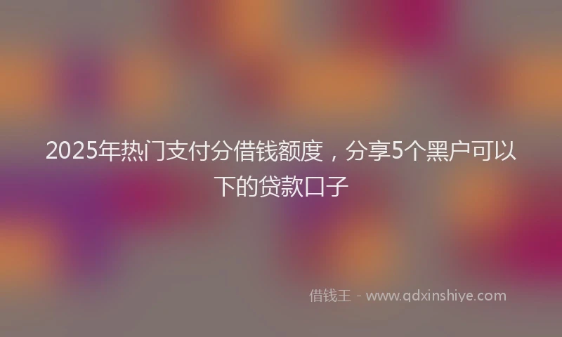 2025年热门支付分借钱额度，分享5个黑户可以下的贷款口子
