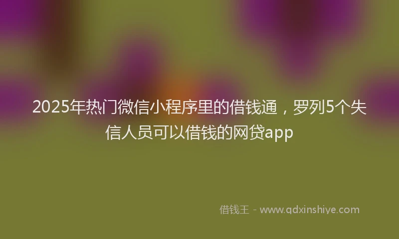 2025年热门微信小程序里的借钱通，罗列5个失信人员可以借钱的网贷app