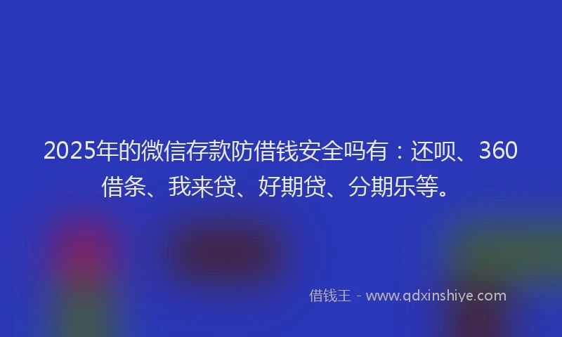 2025年的微信存款防借钱安全吗有：还呗、360借条、我来贷、好期贷、分期乐等。