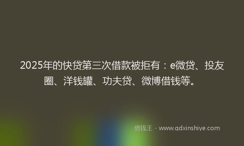 2025年的快贷第三次借款被拒有：e微贷、投友圈、洋钱罐、功夫贷、微博借钱等。