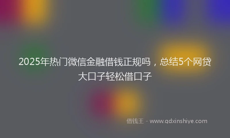 2025年热门微信金融借钱正规吗，总结5个网贷大口子轻松借口子