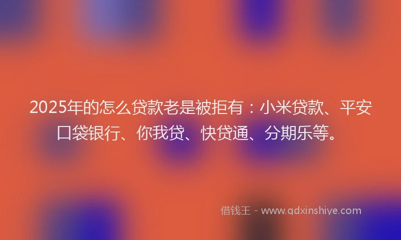 2025年的怎么贷款老是被拒有：小米贷款、平安口袋银行、你我贷、快贷通、分期乐等。