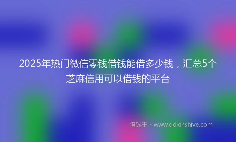 2025年热门微信零钱借钱能借多少钱，汇总5个芝麻信用可以借钱的平台