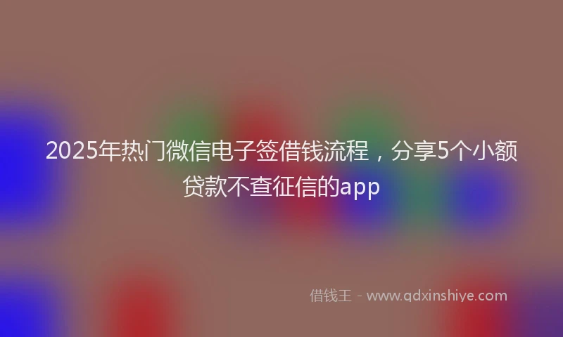 2025年热门微信电子签借钱流程，分享5个小额贷款不查征信的app