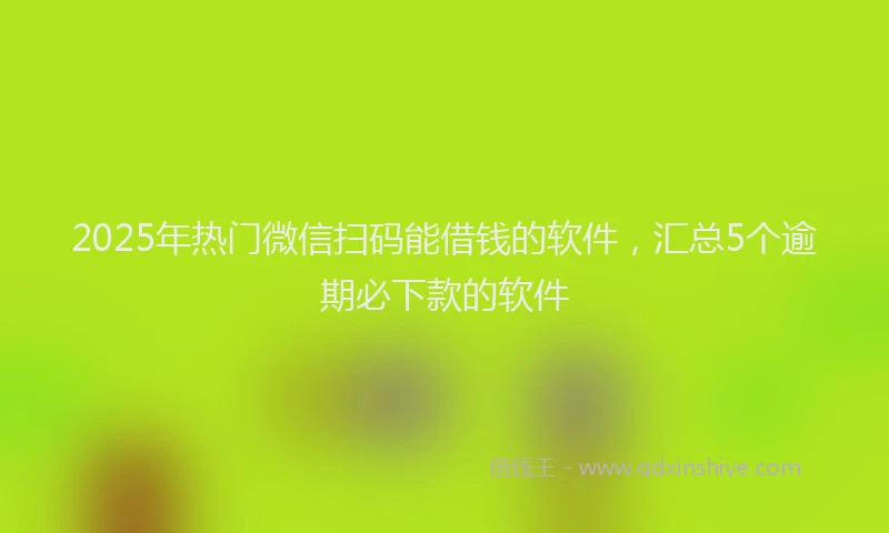 2025年热门微信扫码能借钱的软件，汇总5个逾期必下款的软件