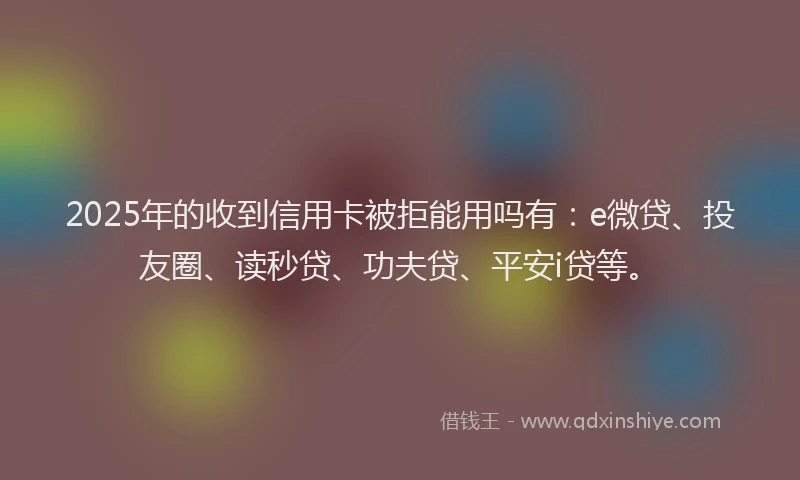 2025年的收到信用卡被拒能用吗有：e微贷、投友圈、读秒贷、功夫贷、平安i贷等。
