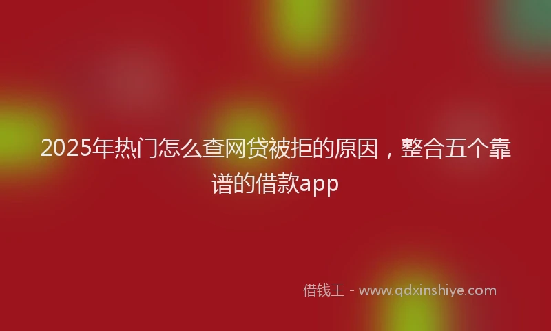 2025年热门怎么查网贷被拒的原因，整合五个靠谱的借款app