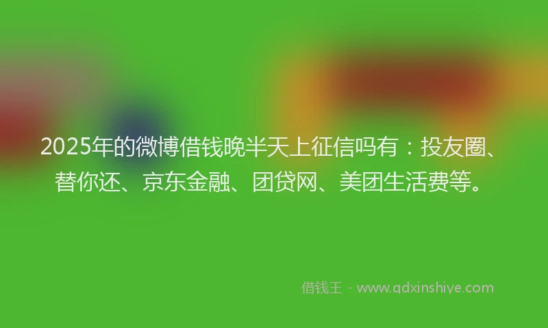 2025年的微博借钱晚半天上征信吗有：投友圈、替你还、京东金融、团贷网、美团生活费等。