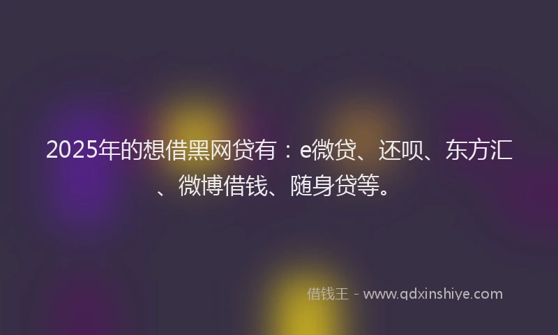 2025年的想借黑网贷有：e微贷、还呗、东方汇、微博借钱、随身贷等。